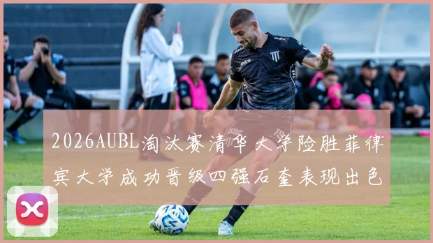 2026AUBL淘汰赛清华大学险胜菲律宾大学成功晋级四强石奎表现出色贡献26分5篮板6助攻