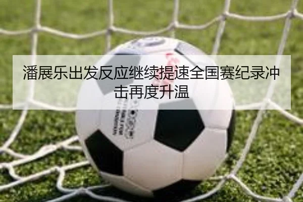 潘展乐出发反应继续提速全国赛纪录冲击再度升温